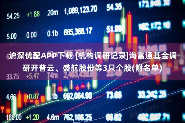 沪深优配APP下载 [机构调研记录]海富通基金调研开普云、盛航股份等3只个股(附名单)