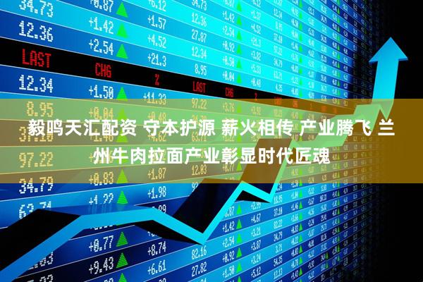 毅鸣天汇配资 守本护源 薪火相传 产业腾飞 兰州牛肉拉面产业彰显时代匠魂