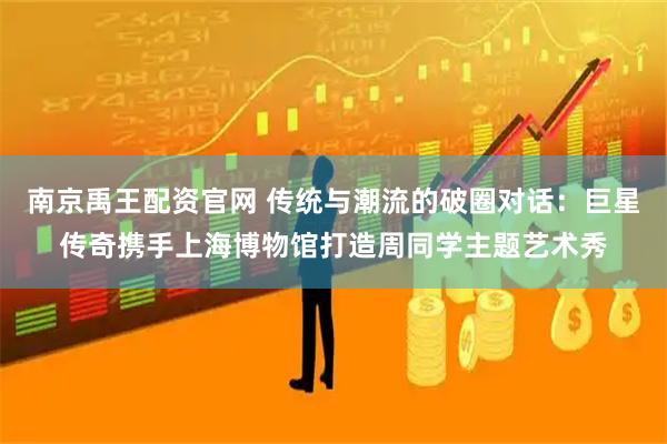 南京禹王配资官网 传统与潮流的破圈对话：巨星传奇携手上海博物馆打造周同学主题艺术秀