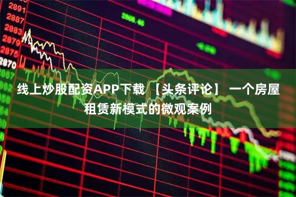 线上炒股配资APP下载 【头条评论】 一个房屋租赁新模式的微观案例