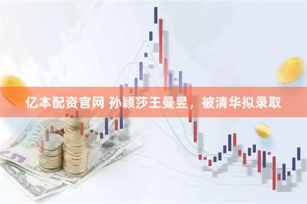 亿本配资官网 孙颖莎王曼昱，被清华拟录取