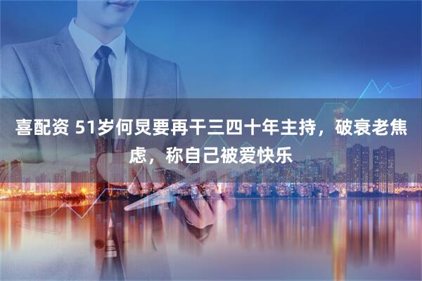 喜配资 51岁何炅要再干三四十年主持，破衰老焦虑，称自己被爱快乐