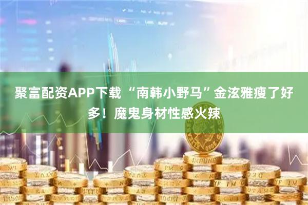 聚富配资APP下载 “南韩小野马”金泫雅瘦了好多！魔鬼身材性感火辣