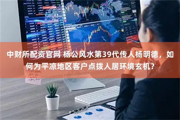 中财所配资官网 杨公风水第39代传人杨明德，如何为平凉地区客户点拨人居环境玄机？