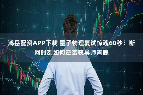 鸿岳配资APP下载 量子物理复试惊魂60秒：断网时刻如何逆袭获导师青睐