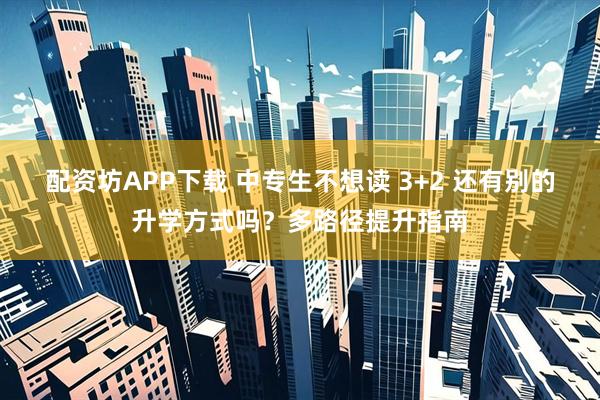 配资坊APP下载 中专生不想读 3+2 还有别的升学方式吗？多路径提升指南