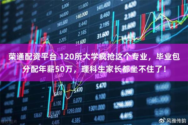 荣通配资平台 120所大学疯抢这个专业，毕业包分配年薪50万，理科生家长都坐不住了！