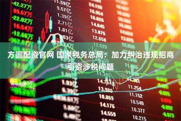 方圆配资官网 国家税务总局：加力纠治违规招商引资涉税问题
