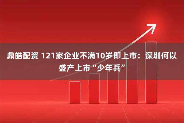 鼎皓配资 121家企业不满10岁即上市：深圳何以盛产上市“少年兵”