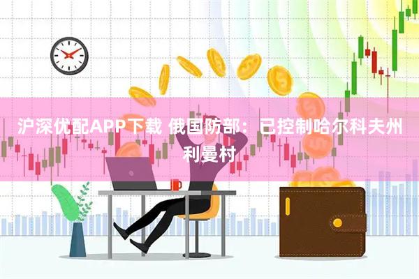 沪深优配APP下载 俄国防部：已控制哈尔科夫州利曼村