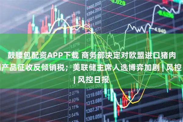 鼓腰包配资APP下载 商务部决定对欧盟进口猪肉及副产品征收反倾销税；美联储主席人选博弈加剧 | 风控日报