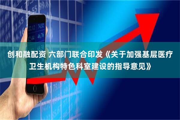 创和融配资 六部门联合印发《关于加强基层医疗卫生机构特色科室建设的指导意见》