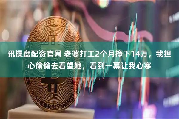 讯操盘配资官网 老婆打工2个月挣下14万，我担心偷偷去看望她，看到一幕让我心寒