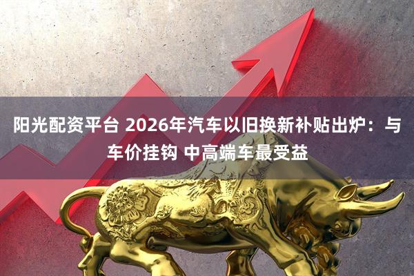 阳光配资平台 2026年汽车以旧换新补贴出炉：与车价挂钩 中高端车最受益