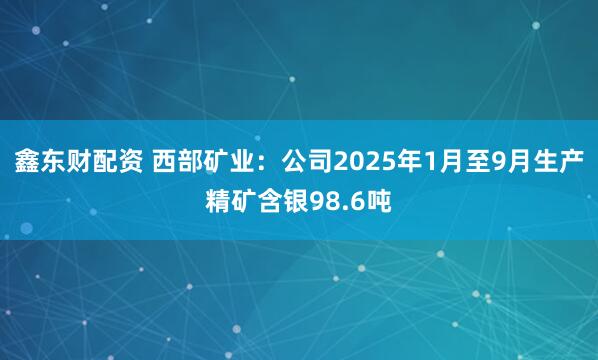 鑫东财配资 西部矿业：公司2025年1月至9月生产精矿含银98.6吨