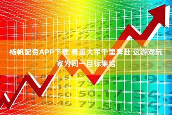 杨帆配资APP下载 春运大军千里奔赴 这游戏玩家为同一目标集结
