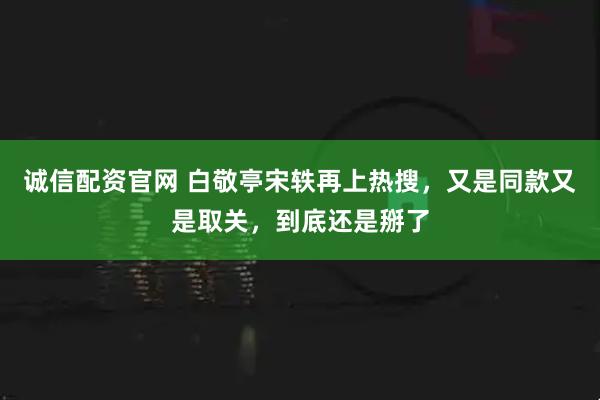 诚信配资官网 白敬亭宋轶再上热搜，又是同款又是取关，到底还是掰了