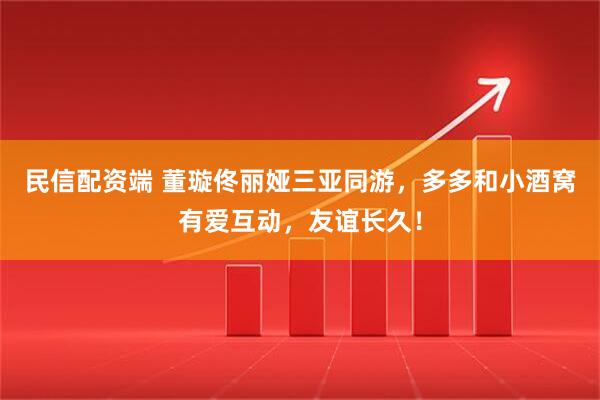 民信配资端 董璇佟丽娅三亚同游，多多和小酒窝有爱互动，友谊长久！