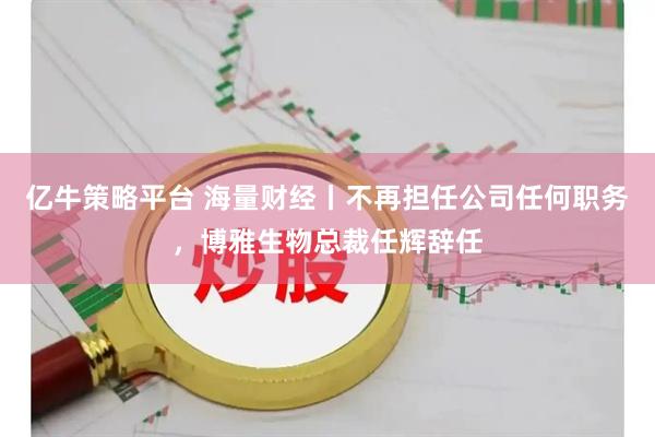 亿牛策略平台 海量财经丨不再担任公司任何职务，博雅生物总裁任辉辞任